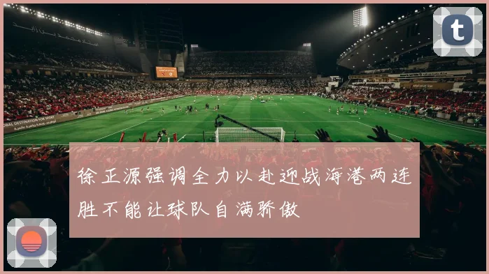 徐正源强调全力以赴迎战海港两连胜不能让球队自满骄傲