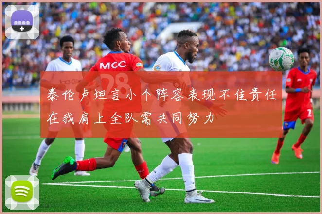 泰伦卢坦言小个阵容表现不佳责任在我肩上全队需共同努力