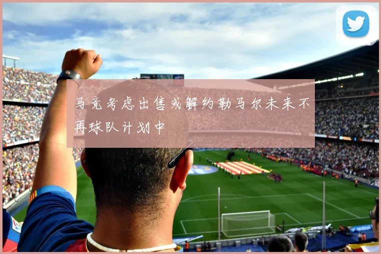 马竞考虑出售或解约勒马尔未来不再球队计划中