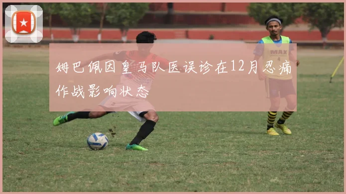 姆巴佩因皇马队医误诊在12月忍痛作战影响状态