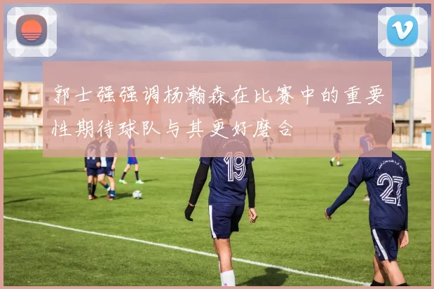 郭士强强调杨瀚森在比赛中的重要性期待球队与其更好磨合