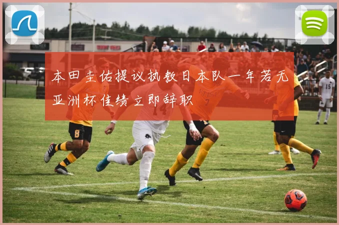 本田圭佑提议执教日本队一年若无亚洲杯佳绩立即辞职