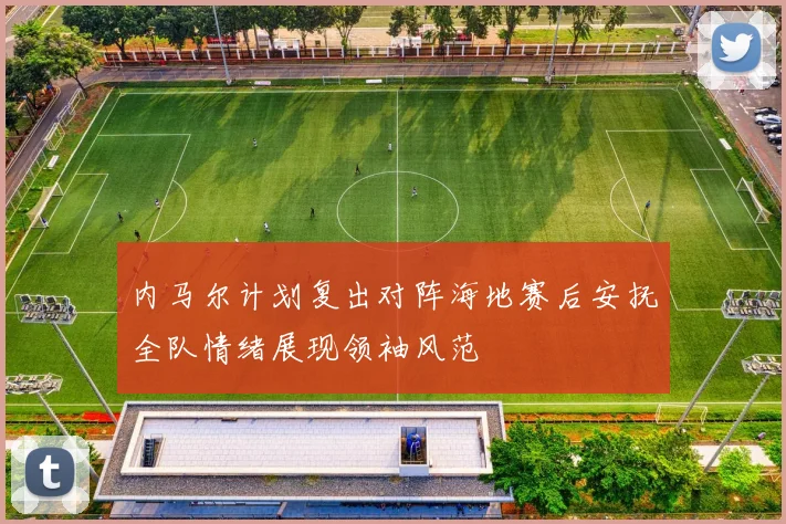 内马尔计划复出对阵海地赛后安抚全队情绪展现领袖风范