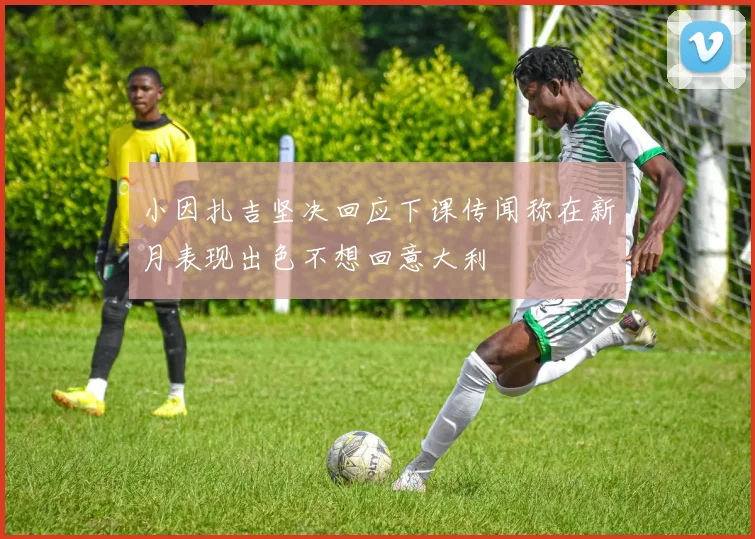 小因扎吉坚决回应下课传闻称在新月表现出色不想回意大利
