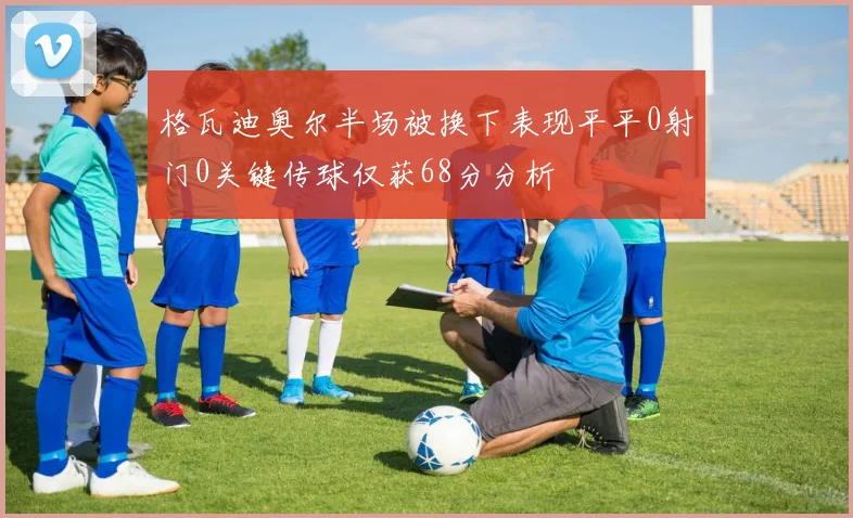 格瓦迪奥尔半场被换下表现平平0射门0关键传球仅获68分分析
