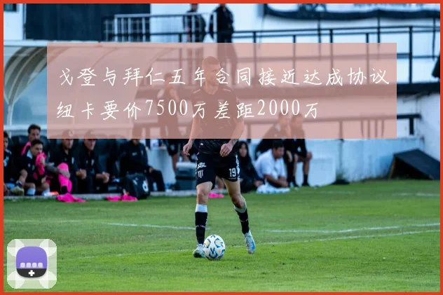 戈登与拜仁五年合同接近达成协议纽卡要价7500万差距2000万