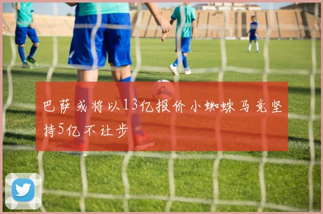 巴萨或将以13亿报价小蜘蛛马竞坚持5亿不让步