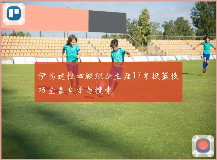 伊戈达拉回顾职业生涯17年投篮技巧全靠自学与摸索