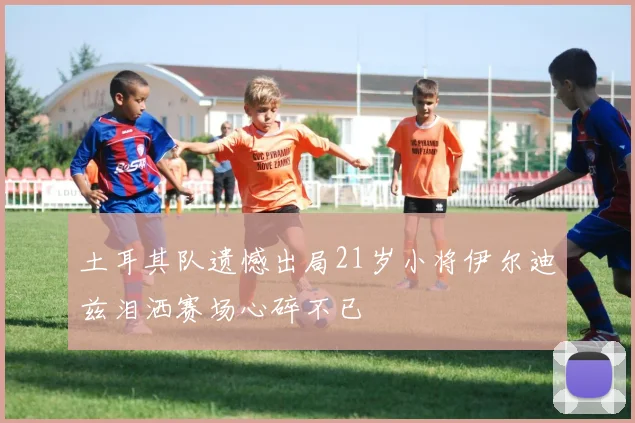 土耳其队遗憾出局21岁小将伊尔迪兹泪洒赛场心碎不已
