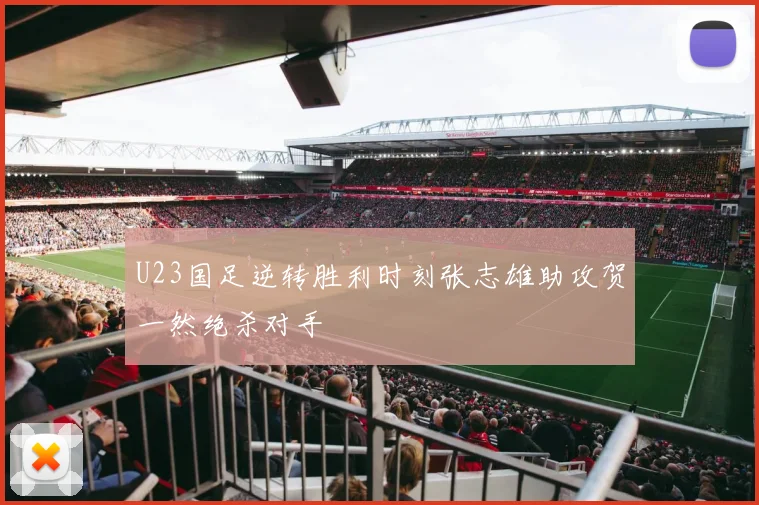 U23国足逆转胜利时刻张志雄助攻贺一然绝杀对手