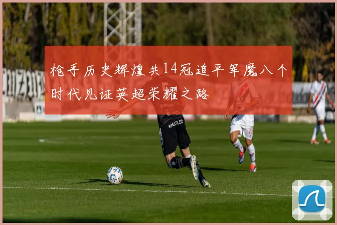 枪手历史辉煌共14冠追平军魔八个时代见证英超荣耀之路