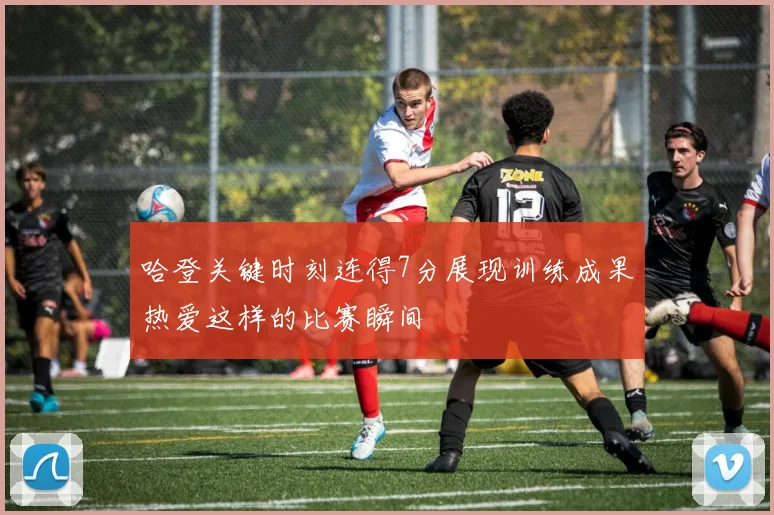 哈登关键时刻连得7分展现训练成果热爱这样的比赛瞬间