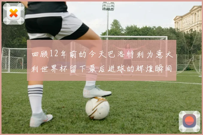 回顾12年前的今天巴洛特利为意大利世界杯留下最后进球的辉煌瞬间